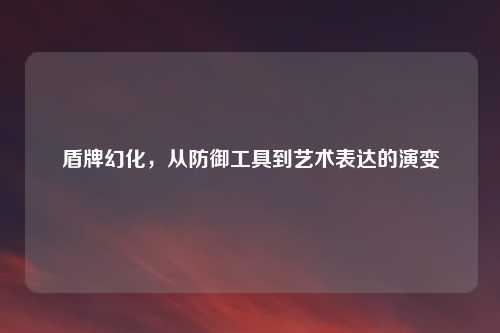 盾牌幻化，从防御工具到艺术表达的演变