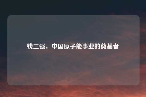 钱三强，中国原子能事业的奠基者