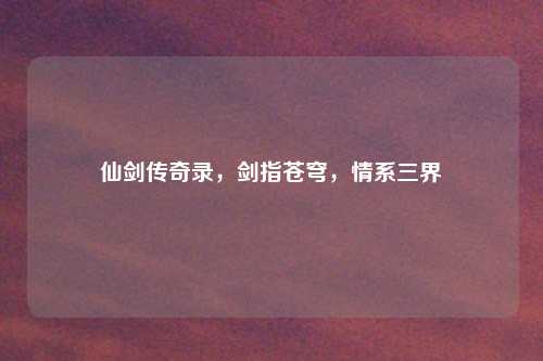 仙剑传奇录，剑指苍穹，情系三界