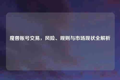 魔兽账号交易，风险、规则与市场现状全解析