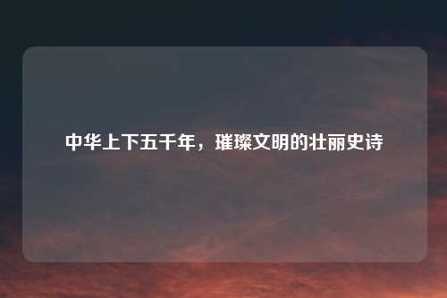 中华上下五千年，璀璨文明的壮丽史诗