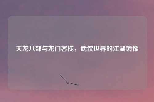天龙八部与龙门客栈，武侠世界的江湖镜像