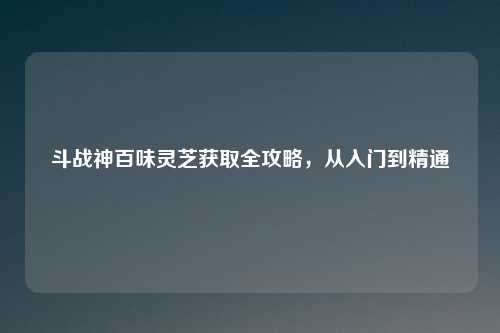 斗战神百味灵芝获取全攻略，从入门到精通