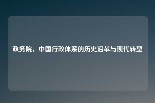 政务院，中国行政体系的历史沿革与现代转型
