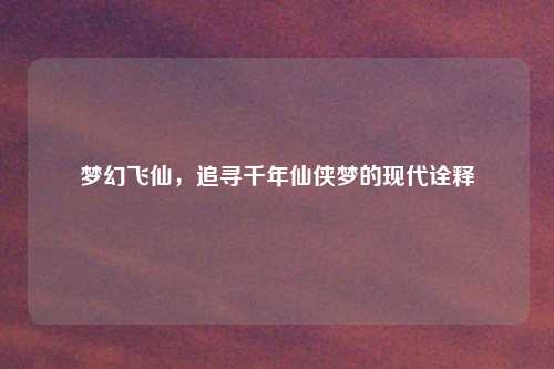 梦幻飞仙，追寻千年仙侠梦的现代诠释