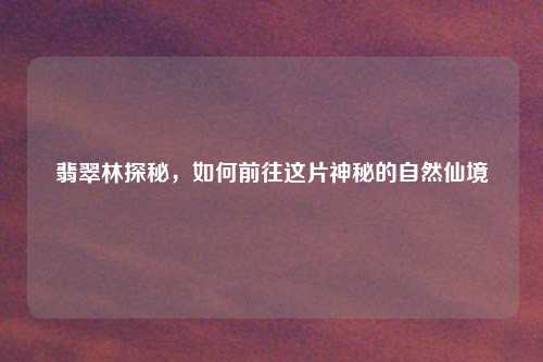 翡翠林探秘，如何前往这片神秘的自然仙境
