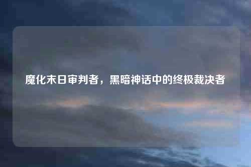 魔化末日审判者，黑暗神话中的终极裁决者
