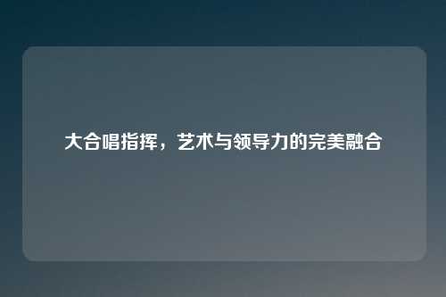 大合唱指挥，艺术与领导力的完美融合
