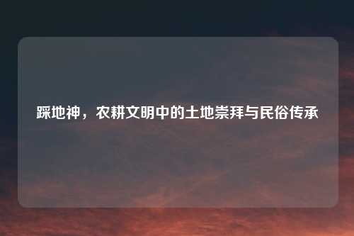 踩地神，农耕文明中的土地崇拜与民俗传承