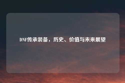 DNF传承装备，历史、价值与未来展望
