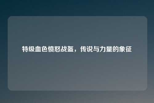 特级血色愤怒战盔，传说与力量的象征
