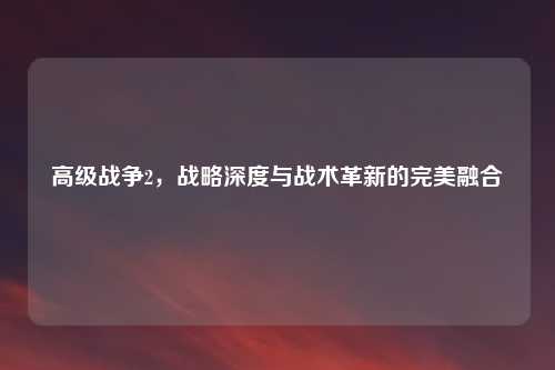 高级战争2，战略深度与战术革新的完美融合