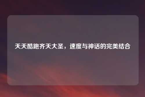 天天酷跑齐天大圣，速度与神话的完美结合