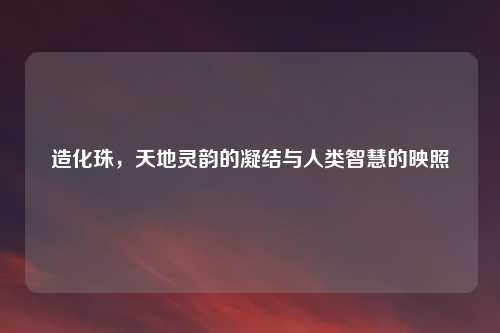 造化珠，天地灵韵的凝结与人类智慧的映照