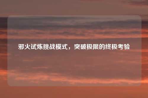 邪火试炼挑战模式，突破极限的终极考验