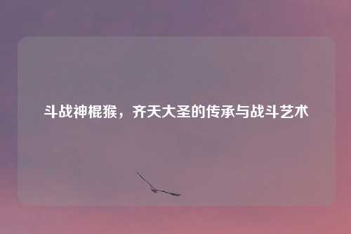 斗战神棍猴，齐天大圣的传承与战斗艺术