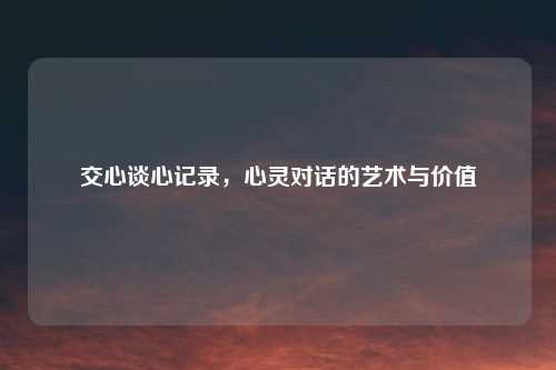 交心谈心记录，心灵对话的艺术与价值