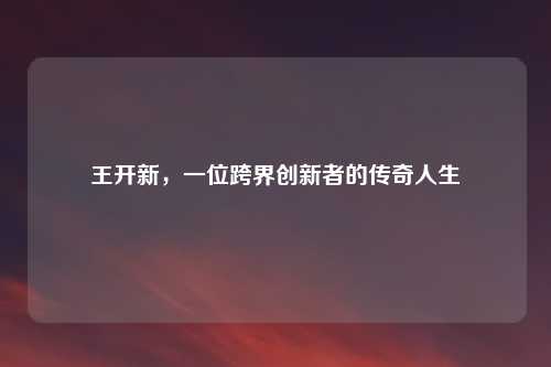 王开新，一位跨界创新者的传奇人生