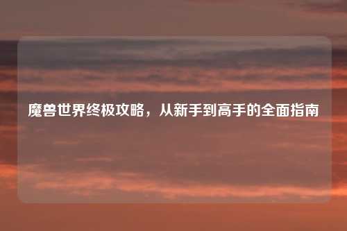魔兽世界终极攻略，从新手到高手的全面指南