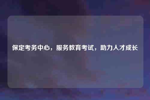 保定考务中心，服务教育考试，助力人才成长