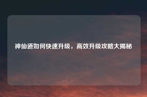 神仙道如何快速升级，高效升级攻略大揭秘