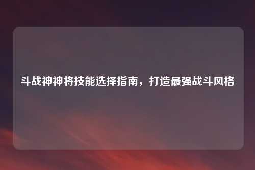 斗战神神将技能选择指南，打造最强战斗风格