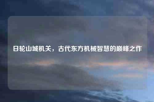 日轮山城机关，古代东方机械智慧的巅峰之作