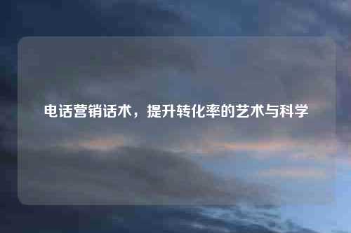 电话营销话术，提升转化率的艺术与科学