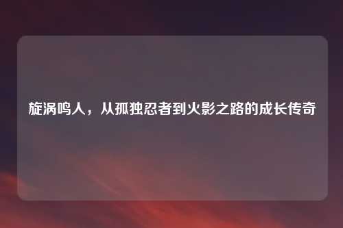 旋涡鸣人，从孤独忍者到火影之路的成长传奇