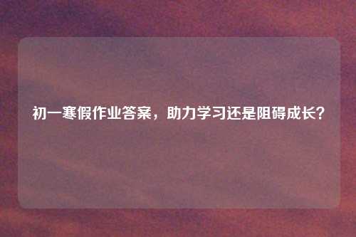 初一寒假作业答案，助力学习还是阻碍成长？