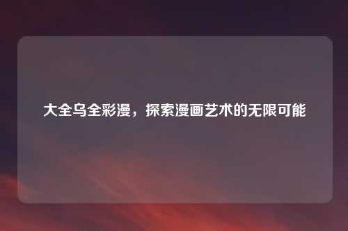 大全乌全彩漫，探索漫画艺术的无限可能