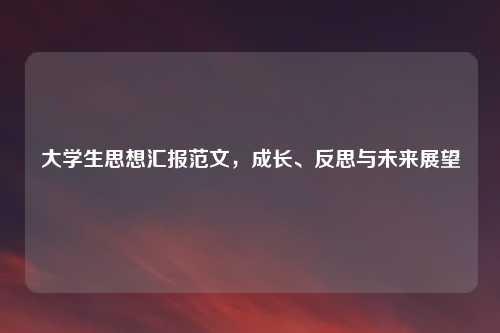 大学生思想汇报范文，成长、反思与未来展望
