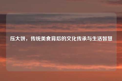 压大饼，传统美食背后的文化传承与生活智慧