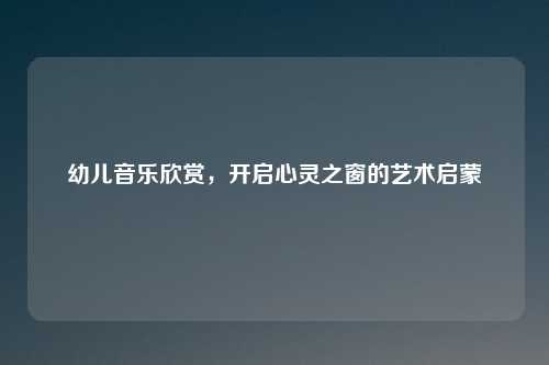 幼儿音乐欣赏，开启心灵之窗的艺术启蒙