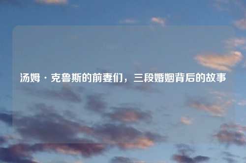 汤姆·克鲁斯的前妻们，三段婚姻背后的故事