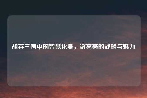 胡莱三国中的智慧化身，诸葛亮的战略与魅力