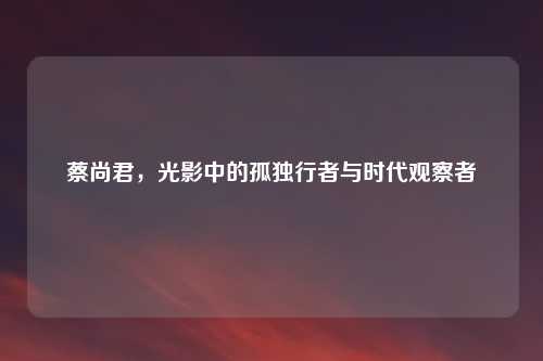 蔡尚君，光影中的孤独行者与时代观察者