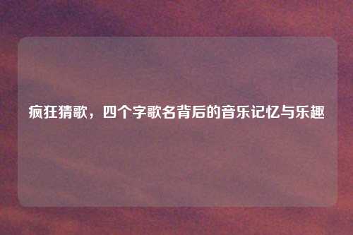 疯狂猜歌，四个字歌名背后的音乐记忆与乐趣
