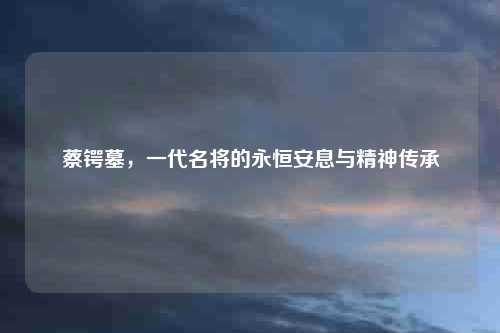 蔡锷墓，一代名将的永恒安息与精神传承