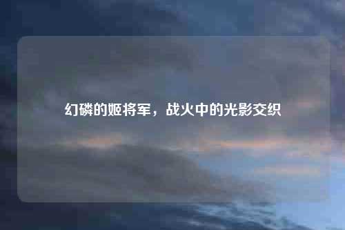 详细阅读:幻磷的姬将军,战火中的光影交织 幻磷的姬将军,战火中的光影交织
